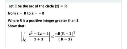 Let C be the arc of the circle |z) = R
from z = R to z = -R
Where R is a positive integer greater than 3.
Show that:
z2 - 22 + 4| nR(R+2)2
(R- 3)
z+3
