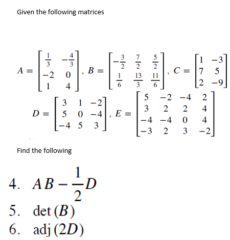 Given the following matrices
-41
3
A
A =
3
-2 0
3
B =
4
31
D =
5 0-4, E =
-4 5 3
Find the following
4. AB---1 D
2
5. det (B)
6.
adj (2D)
NN
13
11.c=
6
1
7 5
2-9
-3]
5
-2 -4 2
3
2 2 4
-4 -4
0
4
-3 2 3