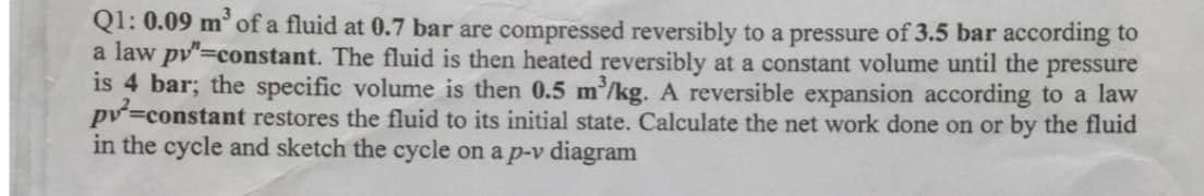 Q1: 0.09 m³ of a fluid at 0.7 bar are compressed reversibly to a pressure of 3.5 bar according to
a law py"=constant. The fluid is then heated reversibly at a constant volume until the pressure
is 4 bar; the specific volume is then 0.5 m³/kg. A reversible expansion according to a law
pv²=constant restores the fluid to its initial state. Calculate the net work done on or by the fluid
in the cycle and sketch the cycle on a p-v diagram
