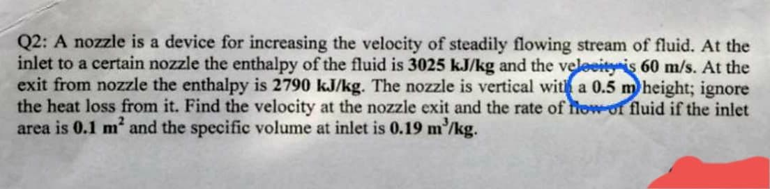 Q2: A nozzle is a device for increasing the velocity of steadily flowing stream of fluid. At the
inlet to a certain nozzle the enthalpy of the fluid is 3025 kJ/kg and the velocity is 60 m/s. At the
exit from nozzle the enthalpy is 2790 kJ/kg. The nozzle is vertical with a 0.5 m height; ignore
the heat loss from it. Find the velocity at the nozzle exit and the rate of flow of fluid if the inlet
area is 0.1 m² and the specific volume at inlet is 0.19 m³/kg.