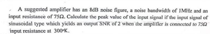 A suggested amplifier has an 8dB noise figure, a noise bandwidth of 1MHz and an
input resistance of 7552. Calculate the peak value of the input signal if the input signal of
sinusoidal type which yields an output SNR of 2 when the amplifier is connected to 7552
input resistance at 300°K.