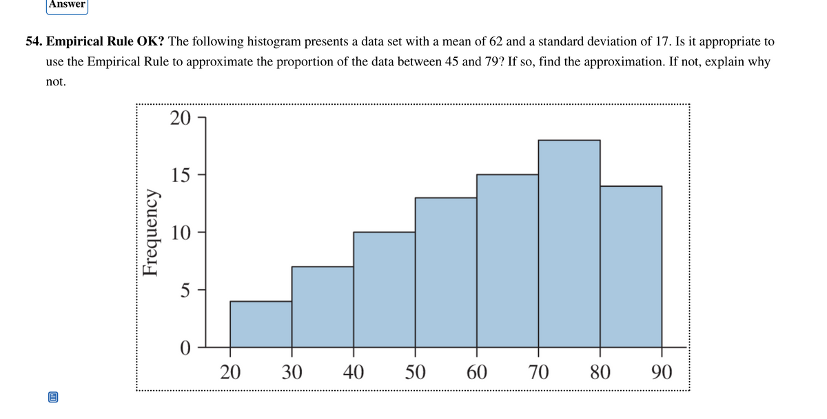 Answer
54. Empirical Rule OK? The following histogram presents a data set with a mean of 62 and a standard deviation of 17. Is it appropriate to
use the Empirical Rule to approximate the proportion of the data between 45 and 79? If so, find the approximation. If not, explain why
not.
Frequency
20
15
10
5
0
20
30 40
50
60 70
80
90