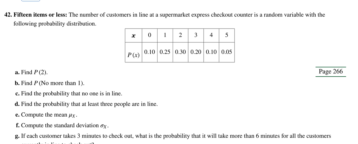 42. Fifteen items or less: The number of customers in line at a supermarket express checkout counter is a random variable with the
following probability distribution.
x
1:
P(x)
45
01234
0.10 0.25 0.30 0.20 0.10 0.05
a. Find P (2).
b. Find P (No more than 1).
c. Find the probability that no one is in line.
d. Find the probability that at least three people are in line.
e. Compute the mean µx.
f. Compute the standard deviation ox.
g. If each customer takes 3 minutes to check out, what is the probability that it will take more than 6 minutes for all the customers
Page 266
