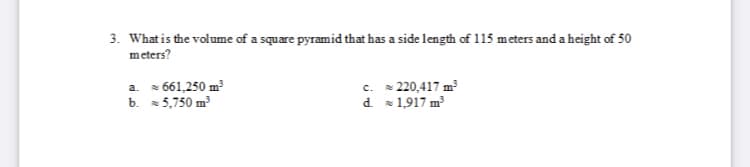 3. What is the volume of a square pyramid that has a side length of 115 meters and a height of 50
meters?
a. 661,250 m³
b. 5,750 m
c. 220,417 m
d 1,917 m
