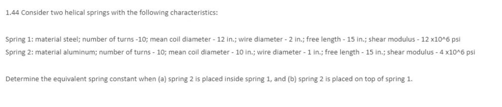 1.44 Consider two helical springs with the following characteristics:
Spring 1: material steel; number of turns -10; mean coil diameter - 12 in.; wire diameter - 2 in.; free length - 15 in.; shear modulus - 12 x10^6 psi
Spring 2: material aluminum; number of turns - 10; mean coil diameter - 10 in.; wire diameter - 1 in.; free length - 15 in.; shear modulus - 4 x10^6 psi
Determine the equivalent spring constant when (a) spring 2 is placed inside spring 1, and (b) spring 2 is placed on top of spring 1.
