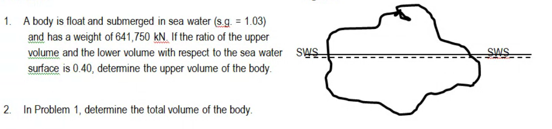 A body is float and submerged in sea water (s.g. = 1.03)
and has a weight of 641,750 kN. If the ratio of the upper
volume and the lower volume with respect to the sea water
surface is 0.40, determine the upper volume of the body.
1.
SWS
SWS
2.
In Problem 1, determine the total volume of the body.
