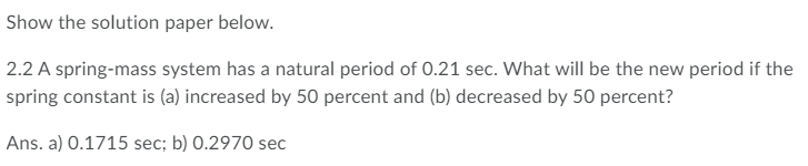 Show the solution paper below.
2.2 A spring-mass system has a natural period of 0.21 sec. What will be the new period if the
spring constant is (a) increased by 50 percent and (b) decreased by 50 percent?
Ans. a) 0.1715 sec; b) 0.2970 sec
