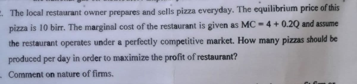 2. The local restaurant owner prepares and sells pizza everyday. The equilibrium price of this
pizza is 10 birr. The marginal cost of the restaurant is given as MC = 4 + 0.2Q and assume
%3D
the restaurant operates under a perfectly competitive market. How many pizzas should be
produced per day in order to maximize the profit of restaurant?
- Comment on nature of firms.
