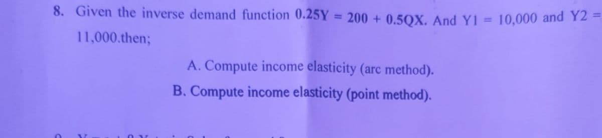 8. Given the inverse demand function 0.25Y = 200 + 0.5QX. And Y1 =
%3D
10,000 and Y2
11,000.then;
A. Compute income elasticity (arc method).
B. Compute income elasticity (point method).
