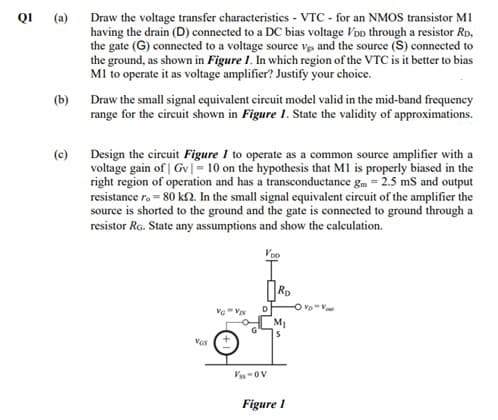 QI (a)
Draw the voltage transfer characteristics - VTC - for an NMOS transistor M1
having the drain (D) connected to a DC bias voltage VoD through a resistor Rp,
the gate (G) connected to a voltage source vgs and the source (S) connected to
the ground, as shown in Figure 1. In which region of the VTC is it better to bias
MI to operate it as voltage amplifier? Justify your choice.
(b)
Draw the small signal equivalent circuit model valid in the mid-band frequency
range for the circuit shown in Figure 1. State the validity of approximations.
Design the circuit Figure 1 to operate as a common source amplifier with a
voltage gain of | Gv|= 10 on the hypothesis that MI is properly biased in the
right region of operation and has a transconductance gm = 2.5 mS and output
resistance r. = 80 kSn. In the small signal equivalent circuit of the amplifier the
source is shorted to the ground and the gate is connected to ground through a
resistor Ra. State any assumptions and show the calculation.
(c)
Ro
D.
M1
VGs
Vs-ov
Figure 1
