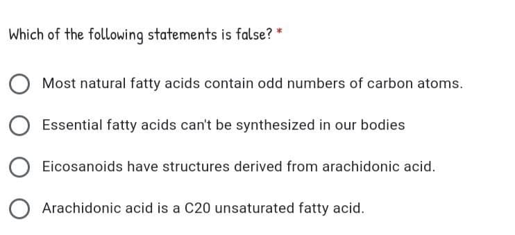 Which of the following statements is false? *
Most natural fatty acids contain odd numbers of carbon atoms.
Essential fatty acids can't be synthesized in our bodies
Eicosanoids have structures derived from arachidonic acid.
Arachidonic acid is a C20 unsaturated fatty acid.

