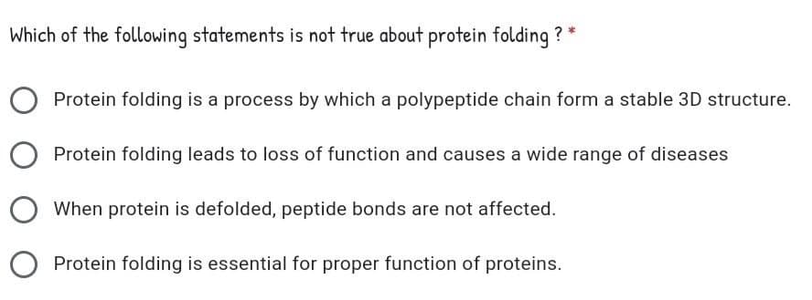 Which of the following statements is not true about protein folding ? *
Protein folding is a process by which a polypeptide chain form a stable 3D structure.
Protein folding leads to loss of function and causes a wide range of diseases
When protein is defolded, peptide bonds are not affected.
Protein folding is essential for proper function of proteins.
