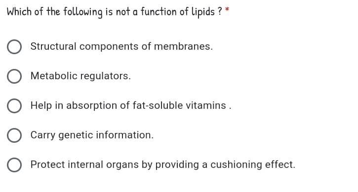 Which of the following is not a function of lipids ? *
Structural components of membranes.
Metabolic regulators.
Help in absorption of fat-soluble vitamins.
Carry genetic information.
Protect internal organs by providing a cushioning effect.

