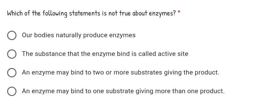 Which of the following statements is not true about enzymes? *
Our bodies naturally produce enzymes
The substance that the enzyme bind is called active site
An enzyme may bind to two or more substrates giving the product.
An enzyme may bind to one substrate giving more than one product.
