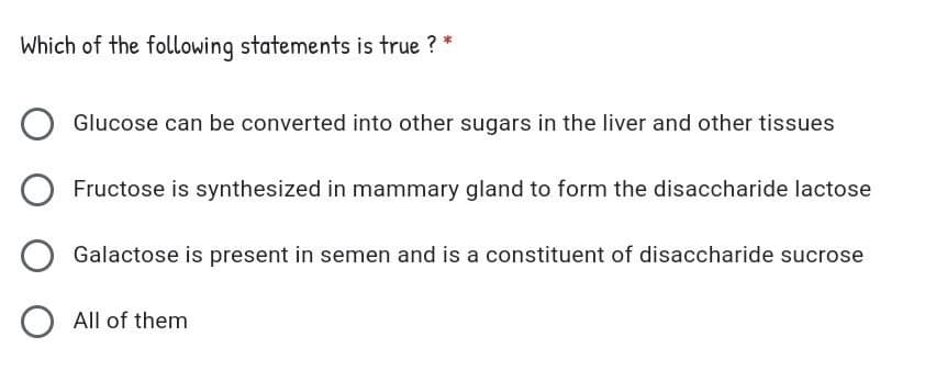 Which of the following statements is true ? *
Glucose can be converted into other sugars in the liver and other tissues
Fructose is synthesized in mammary gland to form the disaccharide lactose
Galactose is present in semen and is a constituent of disaccharide sucrose
All of them
