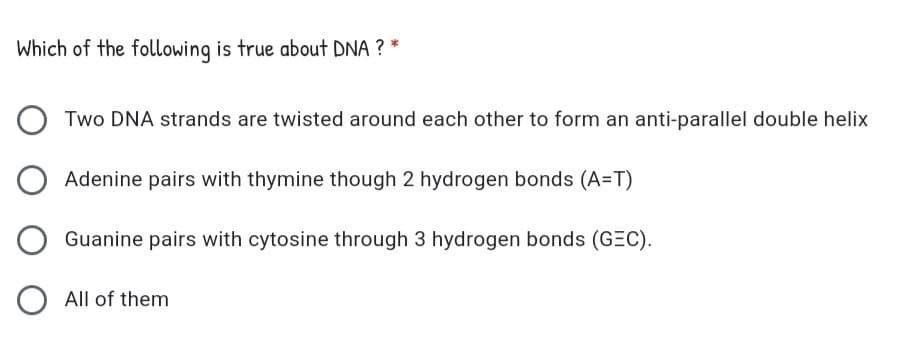 Which of the following is true about DNA ? *
Two DNA strands are twisted around each other to form an anti-parallel double helix
Adenine pairs with thymine though 2 hydrogen bonds (A=T)
Guanine pairs with cytosine through 3 hydrogen bonds (GEC).
O All of them
