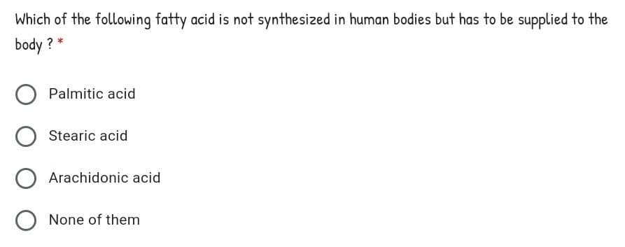 Which of the following fatty acid is not synthesized in human bodies but has to be supplied to the
body ? *
Palmitic acid
Stearic acid
Arachidonic acid
O None of them
