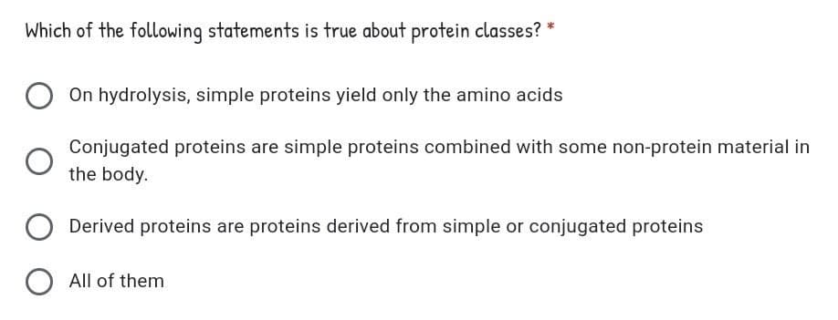 Which of the following statements is true about protein classes? *
On hydrolysis, simple proteins yield only the amino acids
Conjugated proteins are simple proteins combined with some non-protein material in
the body.
Derived proteins are proteins derived from simple or conjugated proteins
All of them
