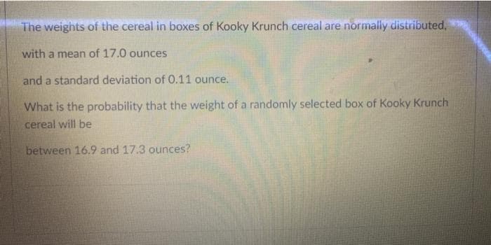 The weights of the cereal in boxes of Kooky Krunch cereal are normally distributed,
with a mean of 17.0 ounces
and a standard deviation of 0.11 ounce.
What is the probability that the weight of a randomly selected box of Kooky Krunch
cereal will be
between 16.9 and 17.3 ounces?
