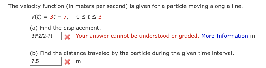 The velocity function (in meters per second) is given for a particle moving along a line.
v(t) = 3t – 7, 0sts 3
|
(a) Find the displacement.
3t^2/2-7t
x Your answer cannot be understood or graded. More Information m
(b) Find the distance traveled by the particle during the given time interval.
7.5
X m
