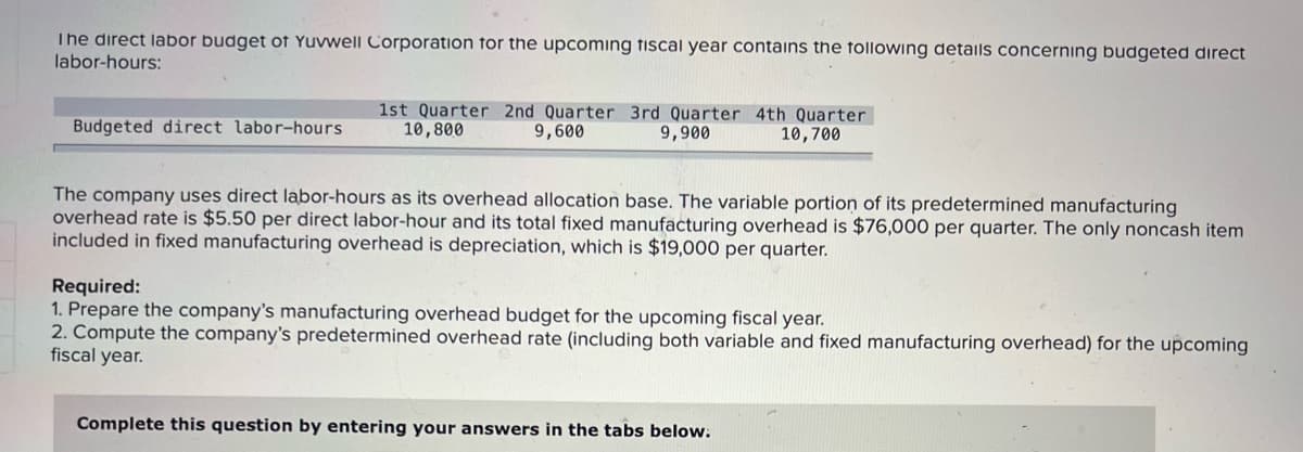 The direct labor budget of Yuvwell Corporation for the upcoming fiscal year contains the following details concerning budgeted direct
labor-hours:
1st Quarter 2nd Quarter 3rd Quarter 4th Quarter
10,800
Budgeted direct labor-hours
9,600
9,900
10,700
The company uses direct labor-hours as its overhead allocation base. The variable portion of its predetermined manufacturing
overhead rate is $5.50 per direct labor-hour and its total fixed manufacturing overhead is $76,000 per quarter. The only noncash item
included in fixed manufacturing overhead is depreciation, which is $19,000 per quarter.
Required:
1. Prepare the company's manufacturing overhead budget for the upcoming fiscal year.
2. Compute the company's predetermined overhead rate (including both variable and fixed manufacturing overhead) for the upcoming
fiscal year.
Complete this question by entering your answers in the tabs below.
