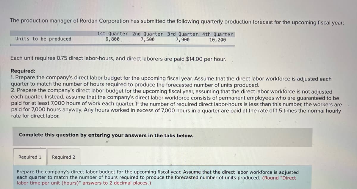 The production manager of Rordan Corporation has submitted the following quarterly production forecast for the upcoming fiscal year:
1st Quarter 2nd Quarter 3rd Quarter. 4th Quarter
9,800
Units to be produced
7,500
7,900
10,200
Each unit requires 0.75 direct labor-hours, and direct laborers are paid $14.00 per hour.
Required:
1. Prepare the company's direct labor budget for the upcoming fiscal year. Assume that the direct labor workforce is adjusted each
quarter to match the number of hours required to produce the forecasted number of units produced.
2. Prepare the company's direct labor budget for the upcoming fiscal year, assuming that the direct labor workforce is not adjusted
each quarter. Instead, assume that the company's direct labor workforce consists of permanent employees who are guaranteed to be
paid for at least 7,000 hours of work each quarter. If the number of required direct labor-hours is less than this number, the workers are
paid for 7,000 hours anyway. Any hours worked in excess of 7,000 hours in a quarter are paid at the rate of 1.5 times the normal hourly
rate for direct labor.
Complete this question by entering your answers in the tabs below.
Required 1
Required 2
Prepare the company's direct labor budget for the upcoming fiscal year. Assume that the direct labor workforce is adjusted
each quarter to match the number of hours required to produce the forecasted number of units produced. (Round "Direct
labor time per unit (hours)" answers to 2 decimal places.)
