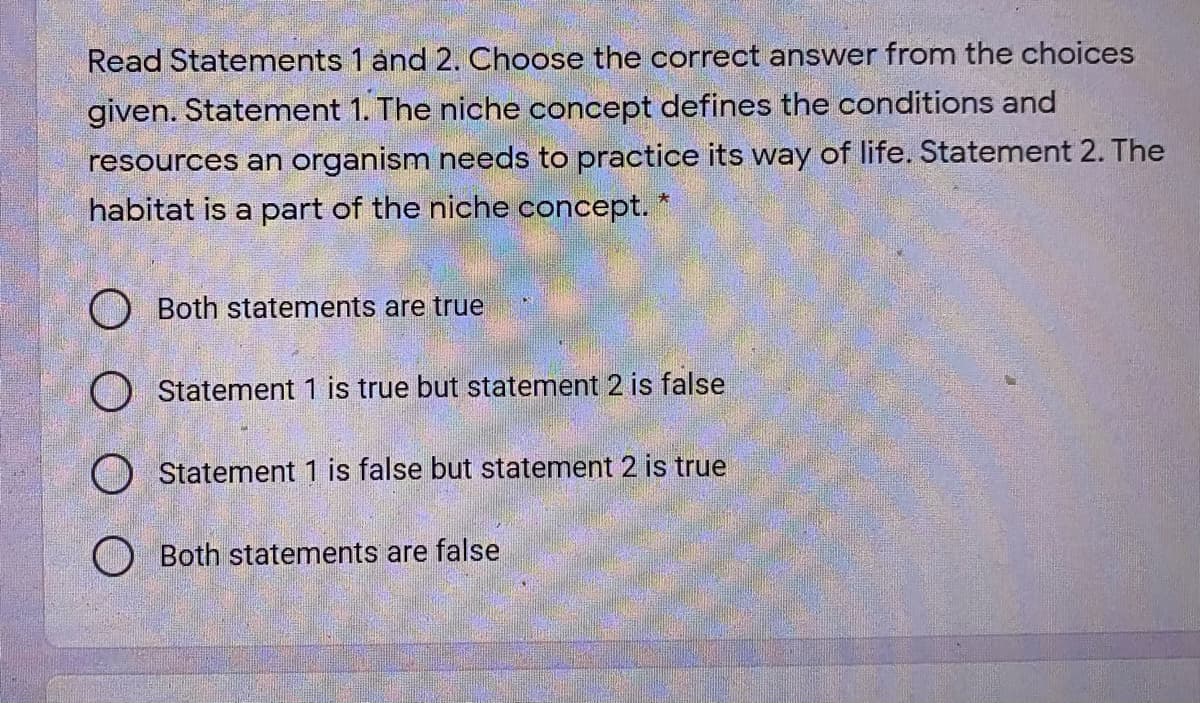 Read Statements 1 and 2. Choose the correct answer from the choices
given. Statement 1. The niche concept defines the conditions and
resources an organism needs to practice its way of life. Statement 2. The
habitat is a part of the niche concept. *
O Both statements are true
O Statement 1 is true but statement 2 is false
O Statement 1 is false but statement 2 is true
Both statements are false
