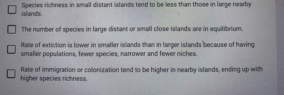 Species richness in small distant islands tend to be less than those in large nearby
islands.
The number of species in large distant or small close islands are in equilibrium.
Rate of extiction is lower in smaller islands than in larger islands because of having
smaller populations, fewer species, narrower and fewer niches.
Rate of immigration or colonization tend to be higher in nearby islands, ending up with
higher species richness.
