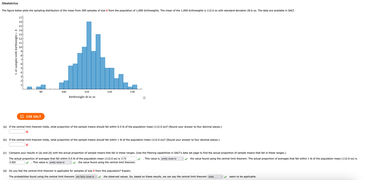 Obstetrics
The figure below plots the sampling distribution of the mean from 200 samples of size 8 from the population of 1,000 birthweights. The mean of the 1,000 birthweights is 112.0 oz with standard deviation 20.6 oz. The data are available in SALT.
17
16
15
90
120
130
100
110
Birthweight (b) in oz
USE SALT
(a) If the central-limit theorem holds, what proportion of the sample means should fall within 0.5 lb of the population mean (112.0 oz)? (Round your answer to four decimal places.)
X
(b) If the central-limit theorem holds, what proportion of the sample means should fall within 1 lb of the population mean (112.0 oz)? (Round your answer to four decimal places.)
X
(c) Compare your results in (a) and (b) with the actual proportion of sample means that fall in these ranges. (Use the filtering capabilities in SALT's data set page to find the actual proportion of sample means that fall in these ranges.)
The actual proportion of averages that fall within 0.5 lb of the population mean (112.0 oz) is 0.75
. This value is pretty close to
the value found using the central limit theorem. The actual proportion of averages that fall within 1 lb of the population mean (112.0 oz) is
0.965
This value is pretty close to
the value found using the central limit theorem.
(d) Do you feel the central-limit theorem is applicable for samples of size 8 from this population? Explain.
The probabilities found using the central limit theorem are fairly close to
the observed values. So, based on these results, we can say the central limit theorem does
seem to be applicable.
% of samples with birthweight = b
14
13
12
11
10
9
3
2
1