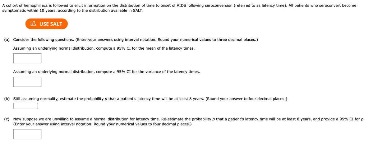 A cohort of hemophiliacs is followed to elicit information on the distribution of time to onset of AIDS following seroconversion (referred to as latency time). All patients who seroconvert become
symptomatic within 10 years, according to the distribution available in SALT.
USE SALT
(a) Consider the following questions. (Enter your answers using interval notation. Round your numerical values to three decimal places.)
Assuming an underlying normal distribution, compute a 95% CI for the mean of the latency times.
Assuming an underlying normal distribution, compute a 95% CI for the variance of the latency times.
(b) Still assuming normality, estimate the probability p that a patient's latency time will be at least 8 years. (Round your answer to four decimal places.)
(c) Now suppose we are unwilling to assume a normal distribution for latency time. Re-estimate the probability p that a patient's latency time will be at least 8 years, and provide a 95% CI for p.
(Enter your answer using interval notation. Round your numerical values to four decimal places.)