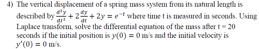 4) The vertical displacement of a spring mass system from its natural length is
d²y
+ 2+ 2y = e¯t where time t is measured in seconds. Using
dy
described by
dt2
dt
Laplace transform, solve the differential equation of the mass after t= 20
seconds if the initial position is y(0) = 0 m/s and the initial velocity is
y'(0) = 0 m/s.
%3D
