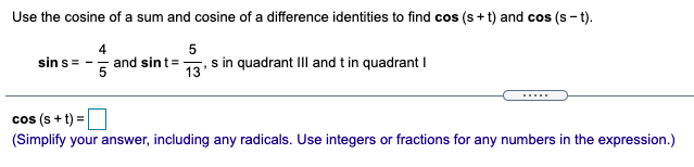 Use the cosine of a sum and cosine of a difference identities to find cos (s + t) and cos (s - t).
sin s=
and sint=
13'
s in quadrant III and t in quadrant I
cos (s + t) =
(Simplify your answer, including any radicals. Use integers or fractions for any numbers in the expression.)
