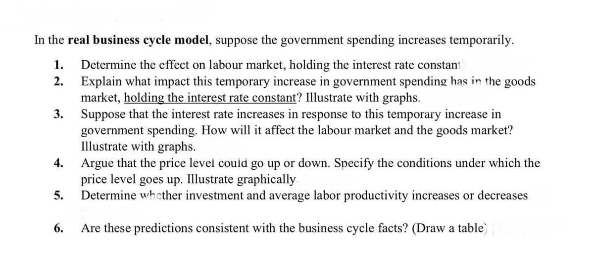 In the real business cycle model, suppose the government spending increases temporarily.
1.
Determine the effect on labour market, holding the interest rate constant
Explain what impact this temporary increase in government spending has in the goods
market, holding the interest rate constant? Illustrate with graphs.
Suppose that the interest rate increases in response to this temporary increase in
government spending. How will it affect the labour market and the goods market?
Illustrate with graphs.
4. Argue that the price level couid go up or down. Specify the conditions under which the
price level goes up. Illustrate graphically.
Determine whether investment and average labor productivity increases or decreases
2.
3.
5.
6.
Are these predictions consistent with the business cycle facts? (Draw a table)
