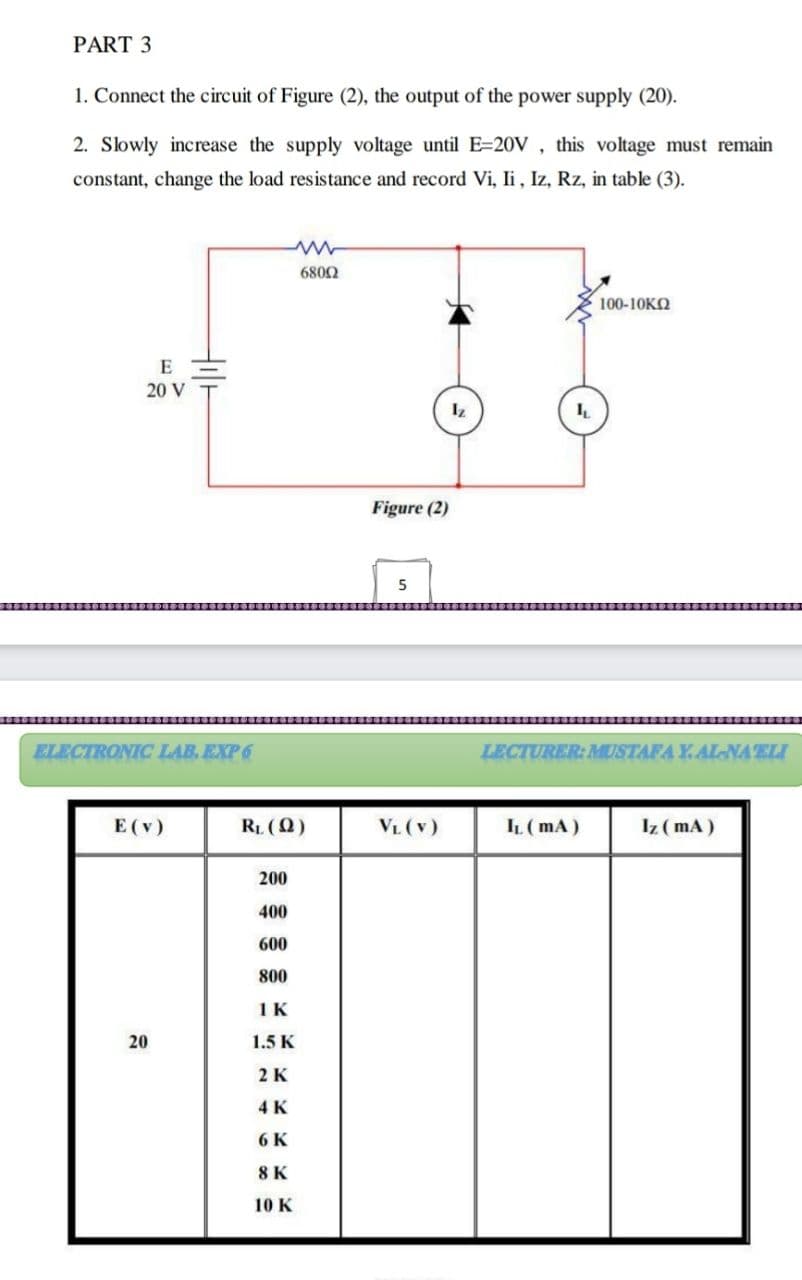 PART 3
1. Connect the circuit of Figure (2), the output of the power supply (20).
2. Slowly increase the supply voltage until E=20V , this voltage must remain
constant, change the load resistance and record Vi, li, Iz, Rz, in table (3).
6802
100-10KO
20 V
Figure (2)
5
ELECTRONIC LAB. EXP 6
LECTURER: MUSTAFAY.AL-NAELI
E (v)
RL (Q)
VL (v)
IL (mA)
Iz (mA)
200
400
600
800
1K
20
1.5 K
2 K
4 K
6 K
8 K
10 K
