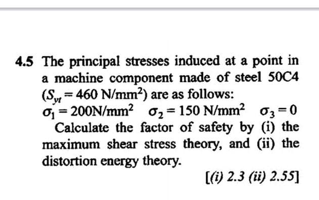4.5 The principal stresses induced at a point in
a machine component made of steel 50C4
(S,= 460 N/mm2) are as follows:
%3D
yt
oj = 200N/mm? 02 = 150 N/mm? 03 =0
Calculate the factor of safety by (i) the
maximum shear stress theory, and (ii) the
distortion energy theory.
%3D
(i) 2.3 (ii) 2.55]
