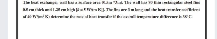 The heat exchanger wall has a surface area (0.5m *3m). The wall has 80 thin rectangular steel fins
0.5 cm thick and 1.25 cm high [k = 5 W(m K)]. The fins are 3 m long and the heat transfer coefficient
of 40 W/(m? K) determine the rate of heat transfer if the overall temperature difference is 38°C.
