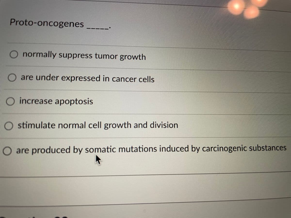 Proto-oncogenes
normally suppress tumor growth
O are under expressed in cancer cells
increase apoptosis
O stimulate normal cell growth and division
O are produced by somatic mutations induced by carcinogenic substances
