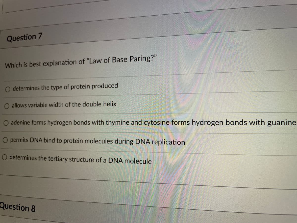 Question 7
Which is best explanation of "Law of Base Paring?"
O determines the type of protein produced
O allows variable width of the double helix
O adenine forms hydrogen bonds with thymine and cytosine forms hydrogen bonds with guanine
O permits DNA bind to protein molecules during DNA replication
determines the tertiary structure of a DNA molecule
Question 8
