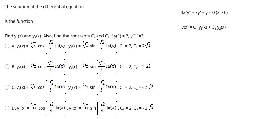 The solution of the differential equation
3xły" + xy' + y = 0 (x > 0)
is the function
y(x) = C, y,(x) + C2 y2(x).
Find y,(x) and y,(x). Also, find the constants C, and C, if y(1) = 2, y'(1)=2.
O A. y,(x) = V cos
- In(x), y2(x) =
* sin
- In(x) , C, = 2, C, = 2/2
3
3
O B. y,(x) = cos In(x), y,(x) = sin
- In(x)|, C, = 2, C, = 2/2
COS
O C. y,(x) = Vx cos
In(x), y2(x) =
3
sin
3
In(x)|, C, = 2, C2 =- 2/2
D. y,(x) = Vx cos
3
cos
-i sin
, C; = 2, C, = - 2/2
-In(x
Y2(x) =
3
