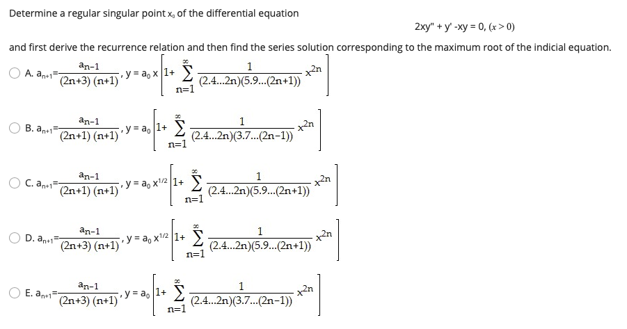 Determine a regular singular point x, of the differential equation
2хy" + у -ху - 0, (х> 0)
and first derive the recurrence relation and then find the series solution corresponding to the maximum root of the indicial equation.
an-1
1
A. an1=
(2n+3) (n+1)
•y = a, x [1+
(2.4..2n)(5.9...(2n+1))
n=1
an-1
1
B. an+1=
(2n+1) (n+1)
•y = a, [1+
(2.4.2n)(3.7.(2n-1))
n=1
...
an-1
1
C. an+12n+1) (n+1)
• y = a, x'/2 1+
(2.4.2n)(5.9...(2n+1))
n=1
an-1
1
D. an+1=
(2n+3) (n+1)
y = a, x1/2 1+
(2.4.2n)(5.9..(2n+1))
n=1
an-1
1
E. an+1
y = a, 1+ )
(2n+3) (n+1)'
(2.4.2n)(3.7.(2n-1))
...
n=1
