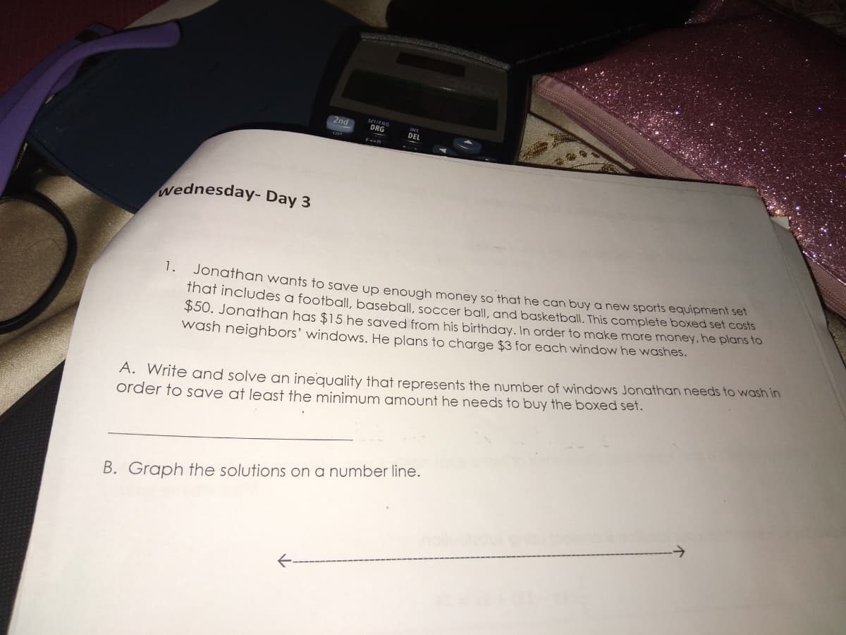 2nd
SEUENG
DRG
wednesday- Day 3
1.
Johathan wants to save up enough money so that he can buy a new sports equipment sel
ihat Includes a football, baseball, soccer ball, and basketball. This complete boxed set COSTS
$50. Jonathan has $15 he saved from his birthday. In order to make more money, he plans to
wash neighbors' windows. He plans to charge $3 for each window he washes.
A. Wrife and solve an inequality that represents the number of windowws Jonathan needs to wash in
order to save at least the minimum amount he needs to buy the boxed set.
B. Graph the solutions on a number line.
