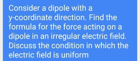 Consider a dipole with a
y-coordinate direction. Find the
formula for the force acting on a
dipole in an irregular electric field.
Discuss the condition in which the
electric field is uniform
