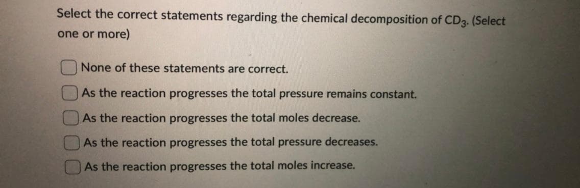 Select the correct statements regarding the chemical decomposition of CD3. (Select
one or more)
None of these statements are correct.
As the reaction progresses the total pressure remains constant.
As the reaction progresses the total moles decrease.
As the reaction progresses the total pressure decreases.
As the reaction progresses the total moles increase.