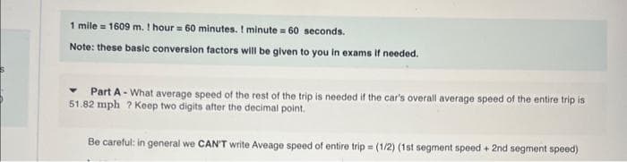 1 mile = 1609 m. ! hour = 60 minutes. I minute = 60 seconds.
Note: these basic conversion factors will be given to you in exams if needed.
Part A-What average speed of the rest of the trip is needed if the car's overall average speed of the entire trip is
51.82 mph ? Keep two digits after the decimal point.
Be careful: in general we CAN'T write Aveage speed of entire trip = (1/2) (1st segment speed + 2nd segment speed)