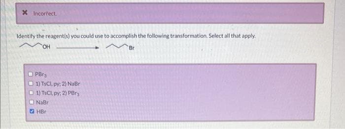 * Incorrect.
Identify the reagent(s) you could use to accomplish the following transformation. Select all that apply.
OH
PBr3
1) TsCl, py; 2) NaBr
1) TsCl, py: 2) PBrg
NaBr
HBr
Br