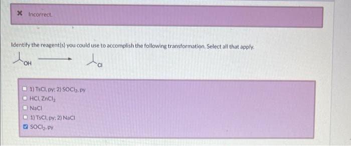 X Incorrect.
Identify the reagent(s) you could use to accomplish the following transformation. Select all that apply.
JOH
ta
OH
1) TsCl, py: 2) SOCI₂. py
ⒸHCI, ZnCl₂
NaCl
1) TsCl, py; 2) NaCl
SOCI₂, py