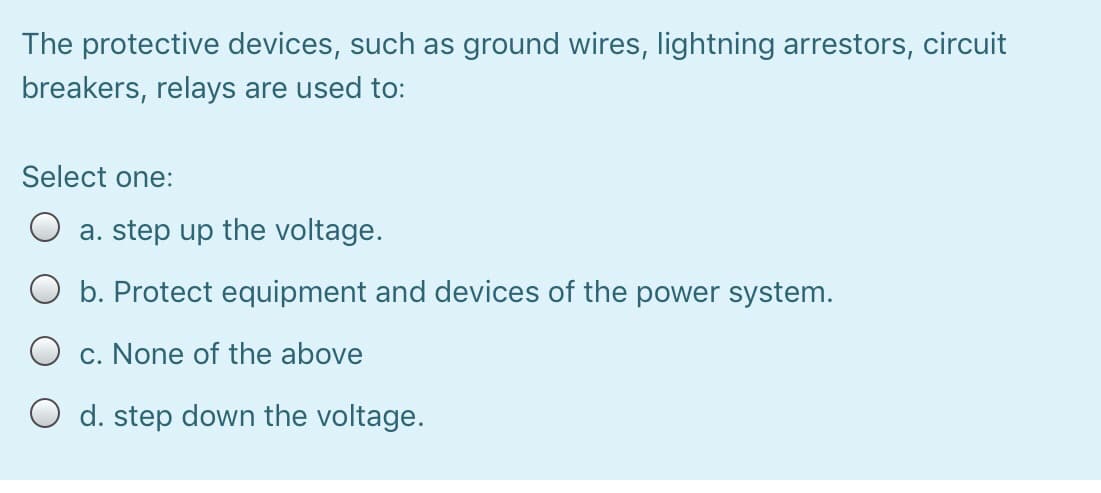 The protective devices, such as ground wires, lightning arrestors, circuit
breakers, relays are used to:
Select one:
a. step up the voltage.
O b. Protect equipment and devices of the power system.
O c. None of the above
O d. step down the voltage.
