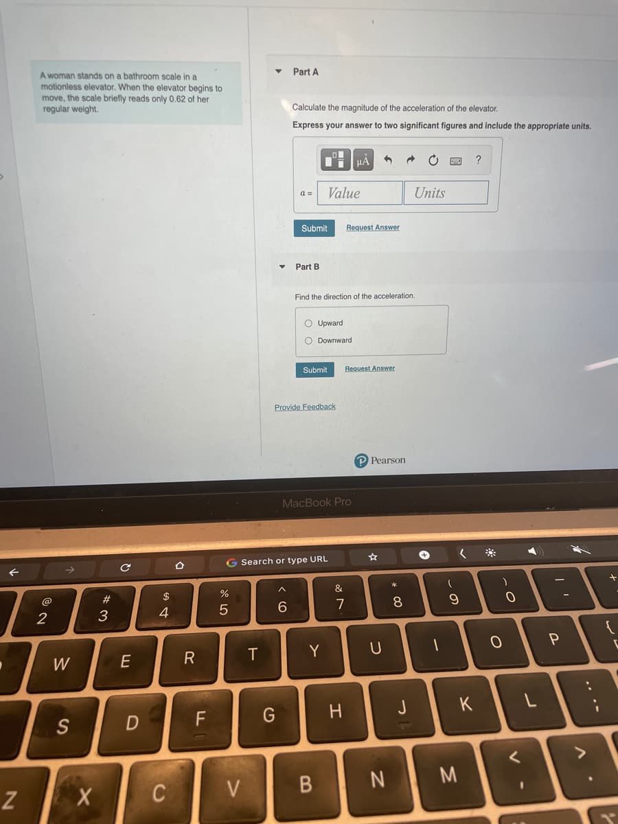A woman stands on a bathroom scale in a
Part A
motionless elevator. When the elevator begins to
move, the scale briefly reads only 0.62 of her
regular weight.
Calculate the magnitude of the acceleration of the elevator.
Express your answer to two significant figures and include the appropriate units.
HA
a =
Value
Units
Submit
Request Answer
Part B
Find the direction of the acceleration.
O Upward
O Downward
Submit
Request Answer
Provide Feedback
P Pearson
MacBook Pro
G Search or type URL
%
&
#3
3
@
$
4
6.
7
8
Y
W
H
J
K
L
S
M
V
...*
