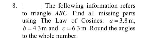 The following information refers
to triangle ABC. Find all missing parts
using The Law of Cosines: a = 3.8 m,
b= 4.3m and c=6.3 m. Round the angles
to the whole number.
8.
