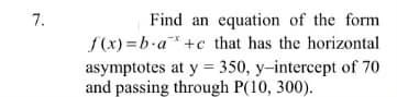 7.
Find an equation of the form
f(x) =b-a* +c that has the horizontal
asymptotes at y = 350, y-intercept of 70
and passing through P(10, 300).
